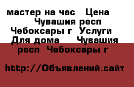 мастер на час › Цена ­ 100 - Чувашия респ., Чебоксары г. Услуги » Для дома   . Чувашия респ.,Чебоксары г.